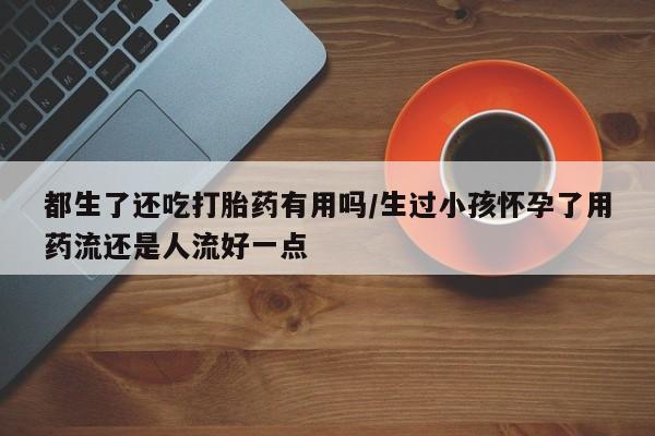 米非米索私人微信都生了还吃打胎药有用吗/生过小孩怀孕了用药流还是人流好一点