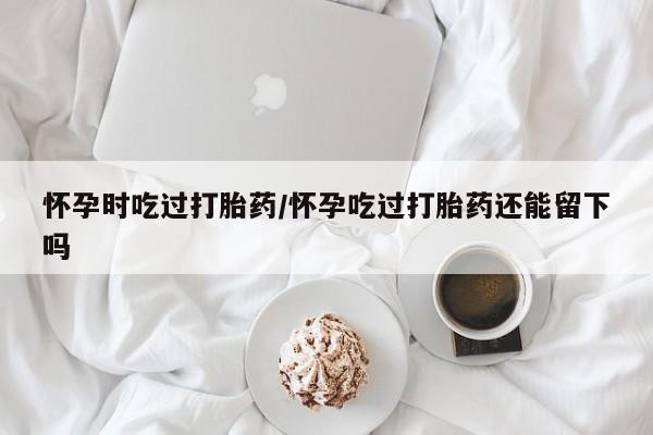 米非米索私人微信怀孕时吃过打胎药/怀孕吃过打胎药还能留下吗