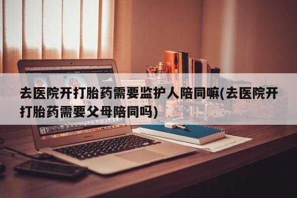 米非米索私人微信去医院开打胎药需要监护人陪同嘛(去医院开打胎药需要父母陪同吗)