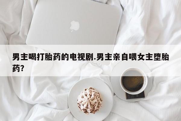 米非米索私人微信男主喝打胎药的电视剧.男主亲自喂女主堕胎药？