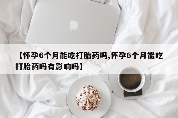 米非米索私人微信【怀孕6个月能吃打胎药吗,怀孕6个月能吃打胎药吗有影响吗】