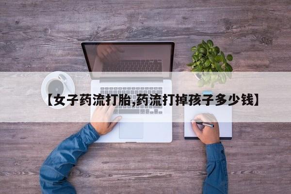 米非米索私人微信【女子药流打胎,药流打掉孩子多少钱】