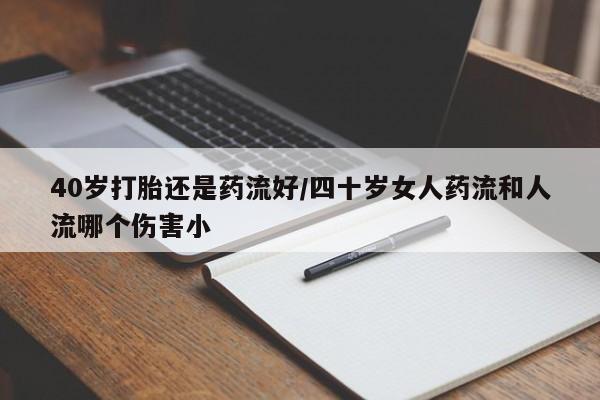 米非米索私人微信40岁打胎还是药流好/四十岁女人药流和人流哪个伤害小