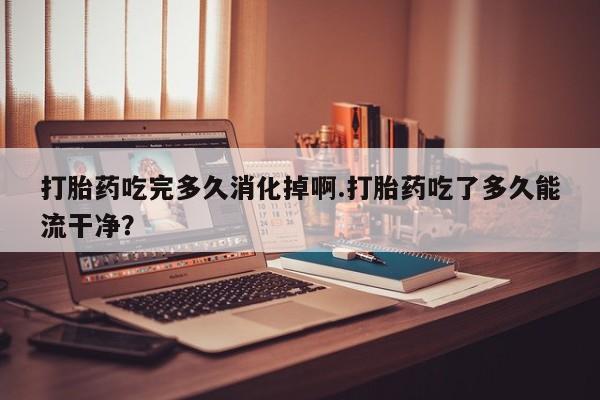米非米索私人微信打胎药吃完多久消化掉啊.打胎药吃了多久能流干净?