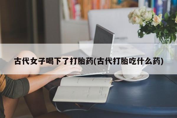 米非米索私人微信古代女子喝下了打胎药(古代打胎吃什么药)