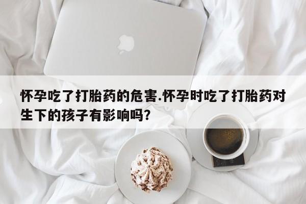 米非米索私人微信怀孕吃了打胎药的危害.怀孕时吃了打胎药对生下的孩子有影响吗？