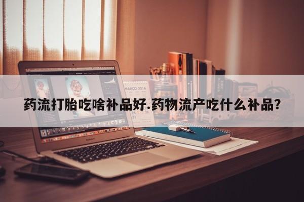 米非米索私人微信药流打胎吃啥补品好.药物流产吃什么补品？