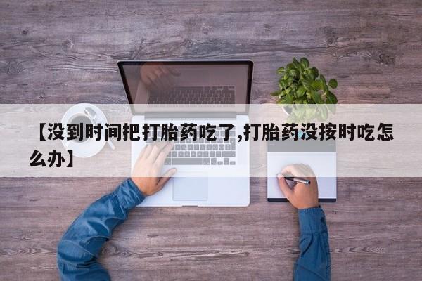 米非米索私人微信【没到时间把打胎药吃了,打胎药没按时吃怎么办】