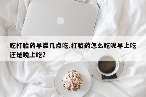 米非米索私人微信吃打胎药早晨几点吃.打胎药怎么吃呢早上吃还是晚上吃？
