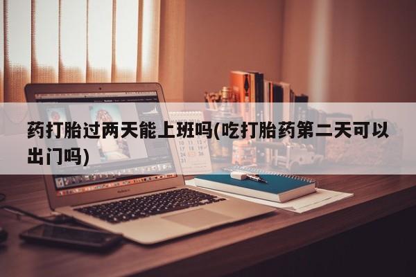 米非米索私人微信药打胎过两天能上班吗(吃打胎药第二天可以出门吗)