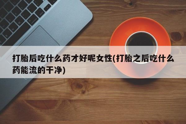 米非米索私人微信打胎后吃什么药才好呢女性(打胎之后吃什么药能流的干净)