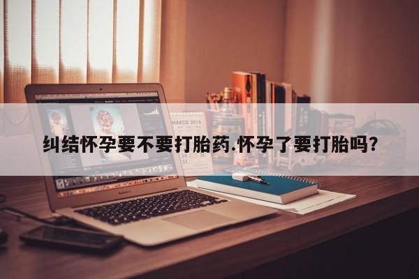 米非米索私人微信纠结怀孕要不要打胎药.怀孕了要打胎吗？