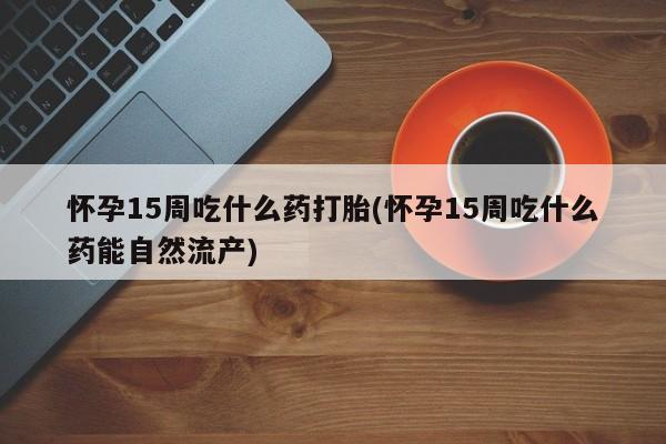 米非米索私人微信怀孕15周吃什么药打胎(怀孕15周吃什么药能自然流产)