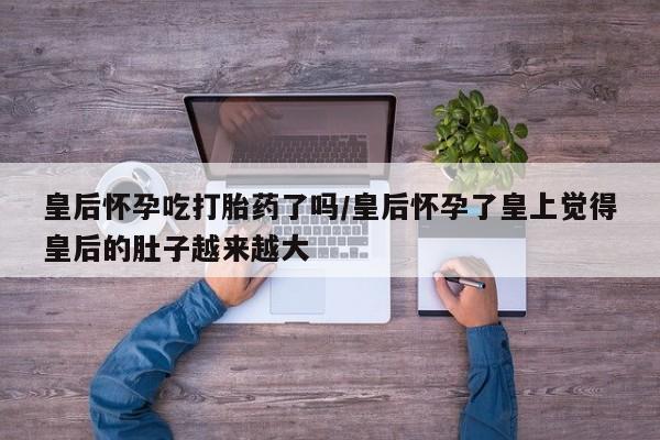 米非米索私人微信皇后怀孕吃打胎药了吗/皇后怀孕了皇上觉得皇后的肚子越来越大