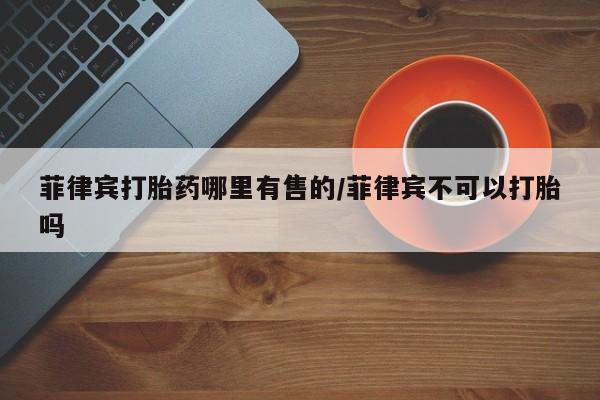 米非米索私人微信菲律宾打胎药哪里有售的/菲律宾不可以打胎吗