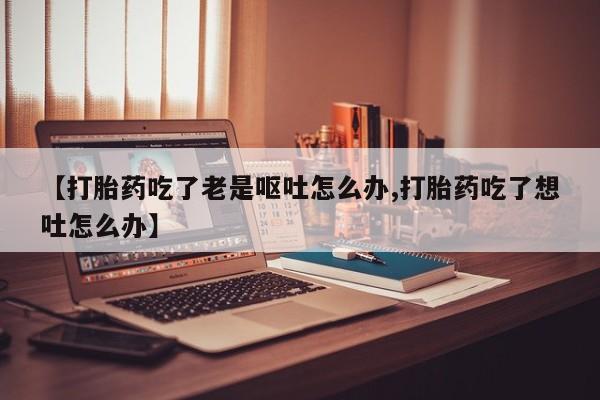 米非米索私人微信【打胎药吃了老是呕吐怎么办,打胎药吃了想吐怎么办】