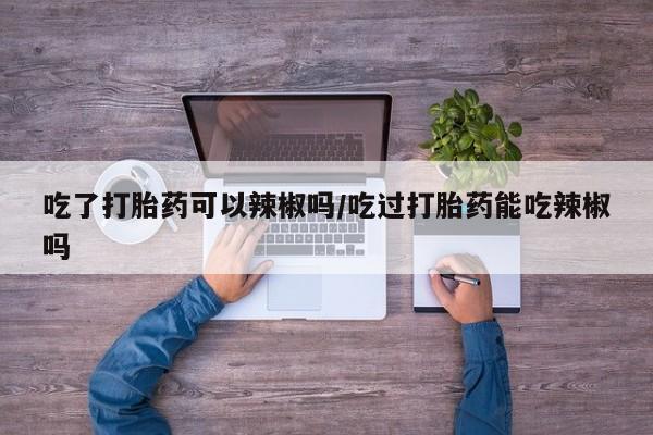 米非米索私人微信吃了打胎药可以辣椒吗/吃过打胎药能吃辣椒吗