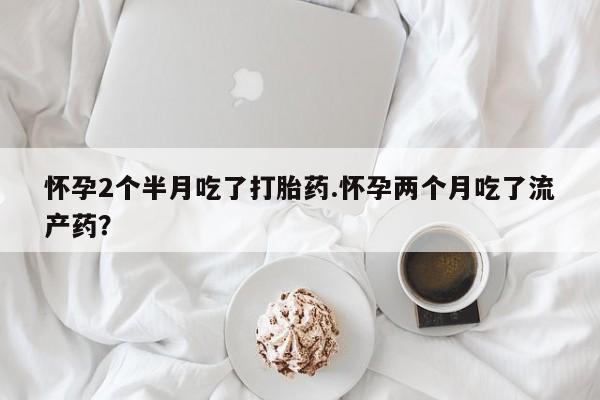 米非米索私人微信怀孕2个半月吃了打胎药.怀孕两个月吃了流产药？