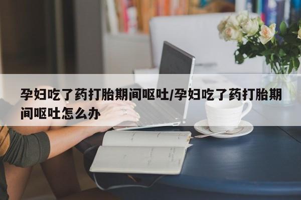 米非米索私人微信孕妇吃了药打胎期间呕吐/孕妇吃了药打胎期间呕吐怎么办