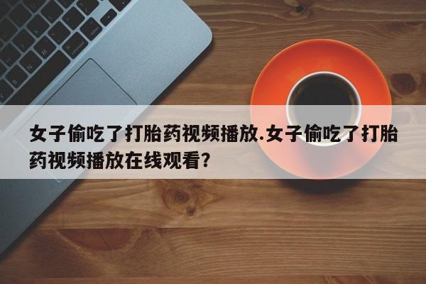 米非米索私人微信女子偷吃了打胎药视频播放.女子偷吃了打胎药视频播放在线观看？