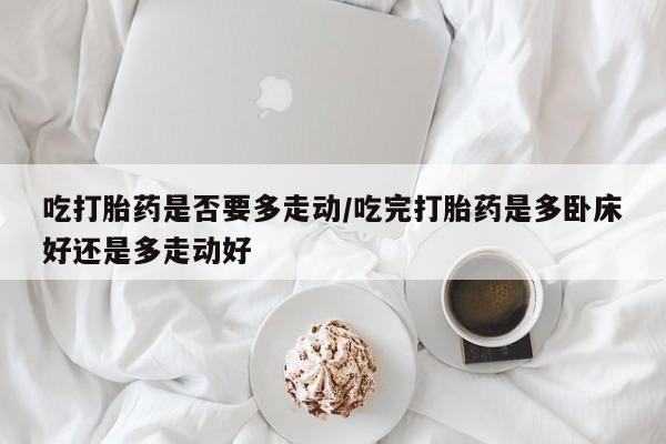 米非米索私人微信吃打胎药是否要多走动/吃完打胎药是多卧床好还是多走动好