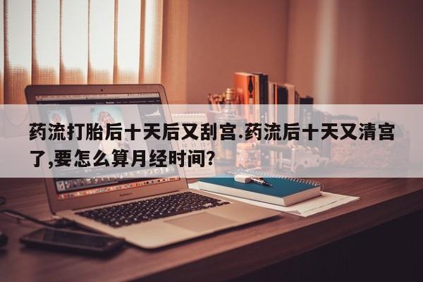 米非米索私人微信药流打胎后十天后又刮宫.药流后十天又清宫了,要怎么算月经时间？