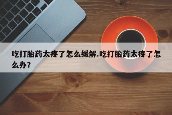 米非米索私人微信吃打胎药太疼了怎么缓解.吃打胎药太疼了怎么办？