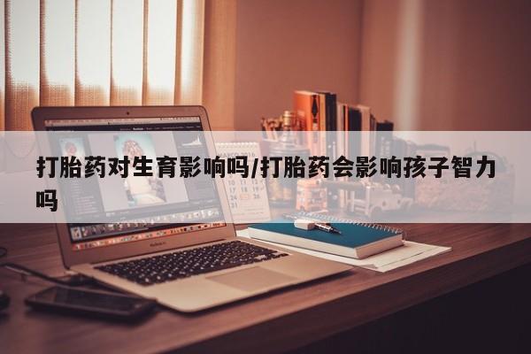 米非米索私人微信打胎药对生育影响吗/打胎药会影响孩子智力吗