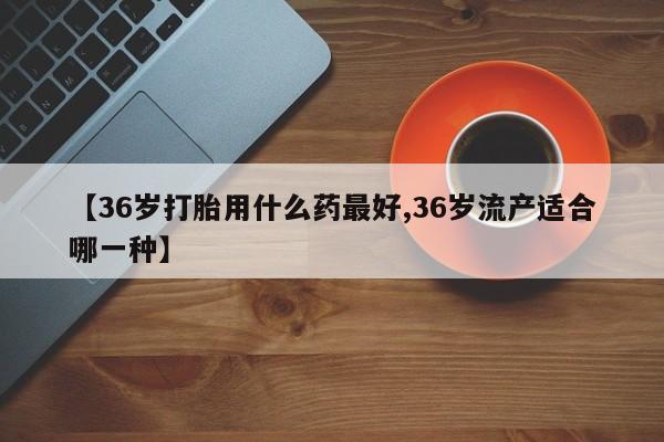米非米索私人微信【36岁打胎用什么药最好,36岁流产适合哪一种】