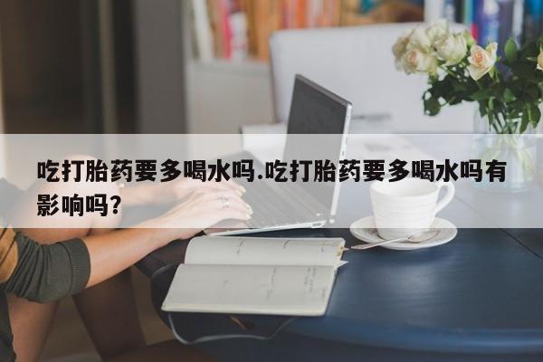 米非米索私人微信吃打胎药要多喝水吗.吃打胎药要多喝水吗有影响吗？